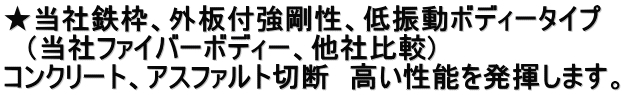 ★当社鉄枠、外板付強剛性、低振動ボディータイプ 　（当社ファイバーボディー、他社比較)　 コンクリート、アスファルト切断　高い性能を発揮します。